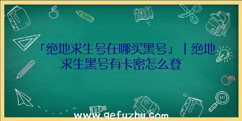 「绝地求生号在哪买黑号」|绝地求生黑号有卡密怎么登